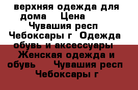 верхняя одежда для дома  › Цена ­ 300 - Чувашия респ., Чебоксары г. Одежда, обувь и аксессуары » Женская одежда и обувь   . Чувашия респ.,Чебоксары г.